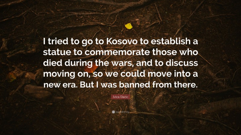 Ivica Dacic Quote: “I tried to go to Kosovo to establish a statue to commemorate those who died during the wars, and to discuss moving on, so we could move into a new era. But I was banned from there.”