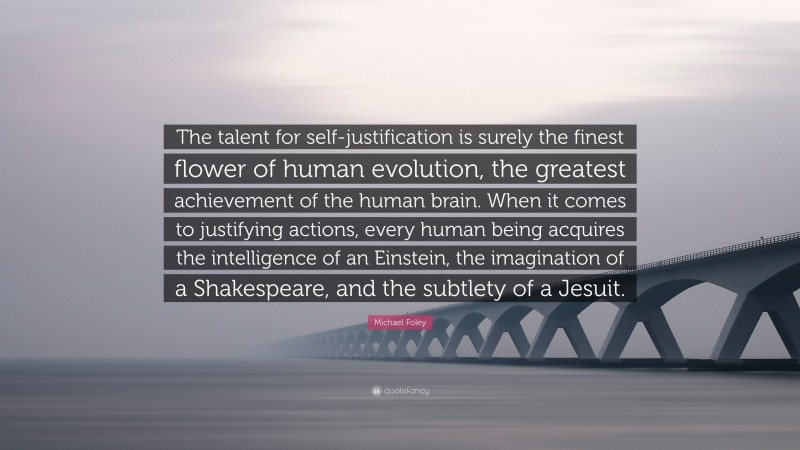 Michael Foley Quote: “The talent for self-justification is surely the finest flower of human evolution, the greatest achievement of the human brain. When it comes to justifying actions, every human being acquires the intelligence of an Einstein, the imagination of a Shakespeare, and the subtlety of a Jesuit.”