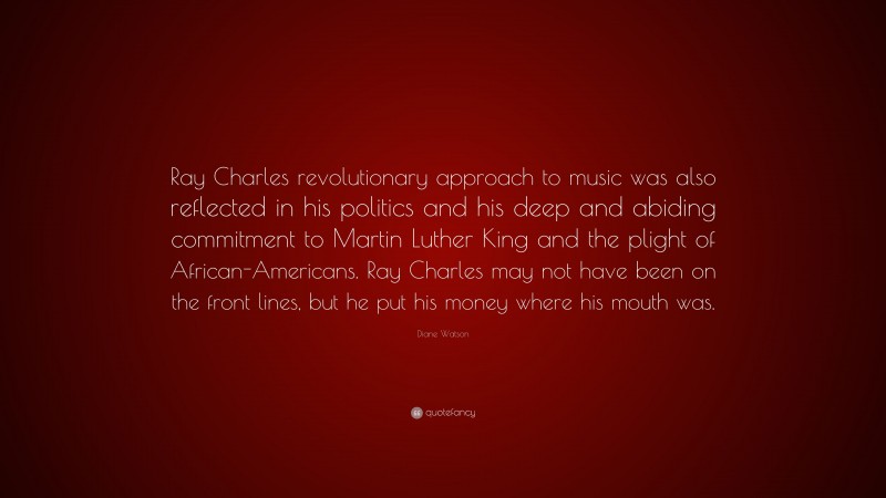 Diane Watson Quote: “Ray Charles revolutionary approach to music was also reflected in his politics and his deep and abiding commitment to Martin Luther King and the plight of African-Americans. Ray Charles may not have been on the front lines, but he put his money where his mouth was.”