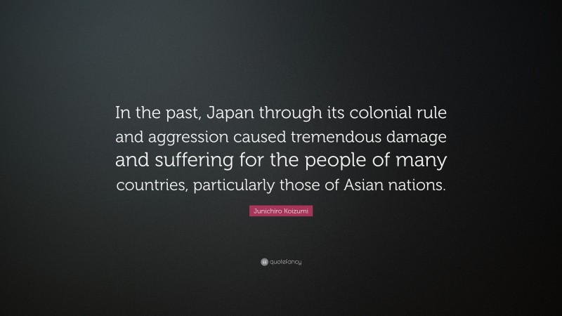 Junichiro Koizumi Quote: “In the past, Japan through its colonial rule and aggression caused tremendous damage and suffering for the people of many countries, particularly those of Asian nations.”