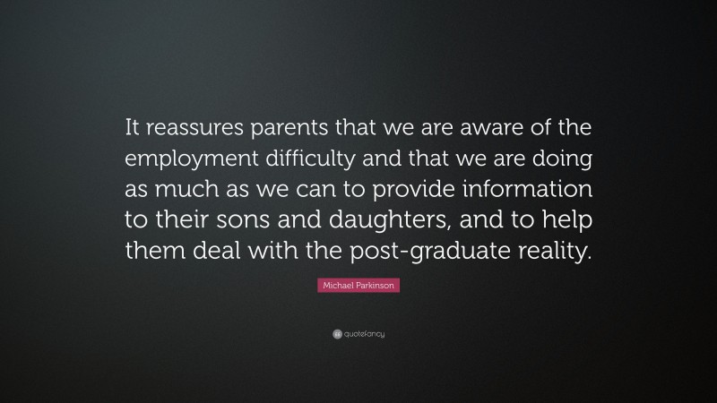 Michael Parkinson Quote: “It reassures parents that we are aware of the employment difficulty and that we are doing as much as we can to provide information to their sons and daughters, and to help them deal with the post-graduate reality.”