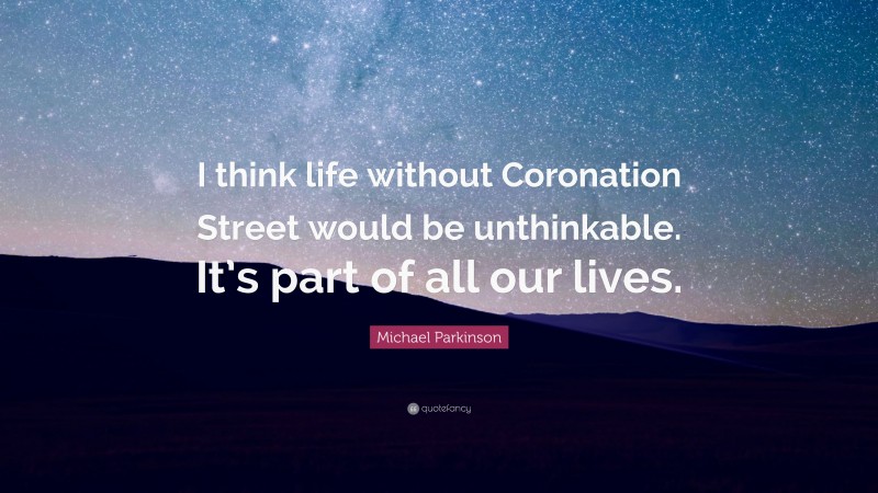 Michael Parkinson Quote: “I think life without Coronation Street would be unthinkable. It’s part of all our lives.”