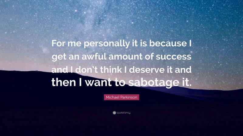 Michael Parkinson Quote: “For me personally it is because I get an awful amount of success and I don’t think I deserve it and then I want to sabotage it.”