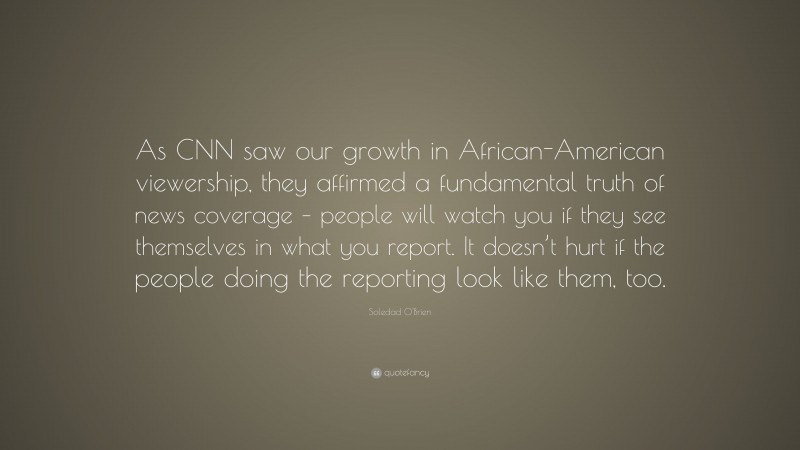 Soledad O'Brien Quote: “As CNN saw our growth in African-American viewership, they affirmed a fundamental truth of news coverage – people will watch you if they see themselves in what you report. It doesn’t hurt if the people doing the reporting look like them, too.”