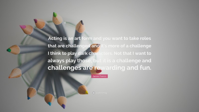 James Franco Quote: “Acting is an art form and you want to take roles that are challenged and it’s more of a challenge I think to play dark characters. Not that I want to always play those, but it is a challenge and challenges are rewarding and fun.”