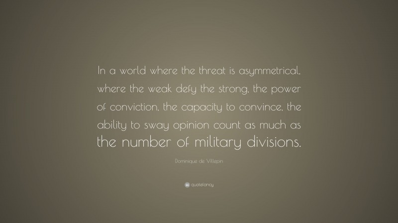 Dominique de Villepin Quote: “In a world where the threat is asymmetrical, where the weak defy the strong, the power of conviction, the capacity to convince, the ability to sway opinion count as much as the number of military divisions.”
