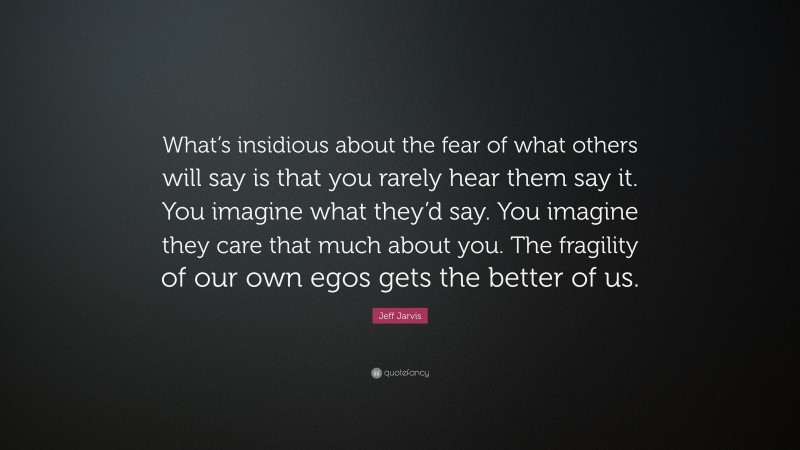 Jeff Jarvis Quote: “What’s insidious about the fear of what others will say is that you rarely hear them say it. You imagine what they’d say. You imagine they care that much about you. The fragility of our own egos gets the better of us.”