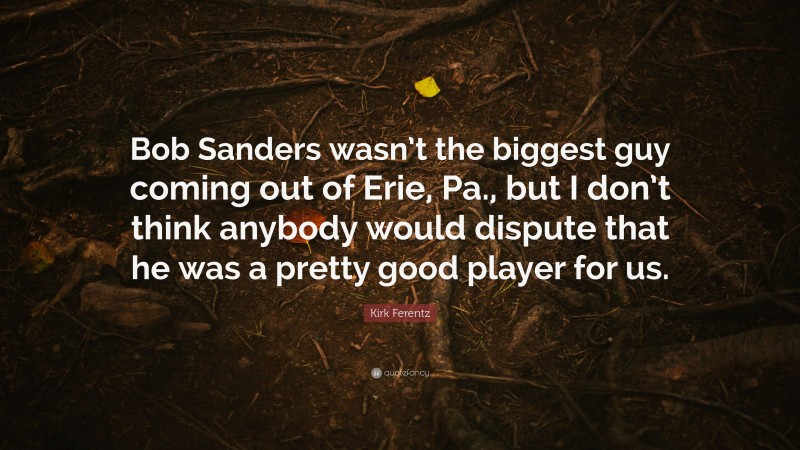 Kirk Ferentz Quote: “Bob Sanders wasn’t the biggest guy coming out of Erie, Pa., but I don’t think anybody would dispute that he was a pretty good player for us.”