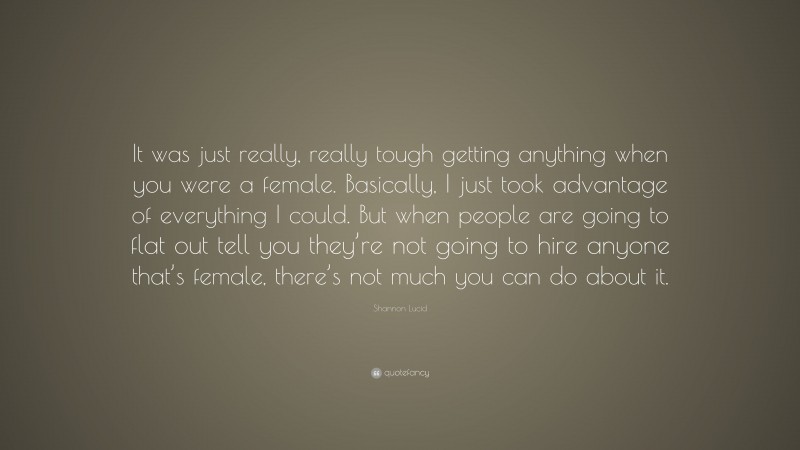 Shannon Lucid Quote: “It was just really, really tough getting anything when you were a female. Basically, I just took advantage of everything I could. But when people are going to flat out tell you they’re not going to hire anyone that’s female, there’s not much you can do about it.”