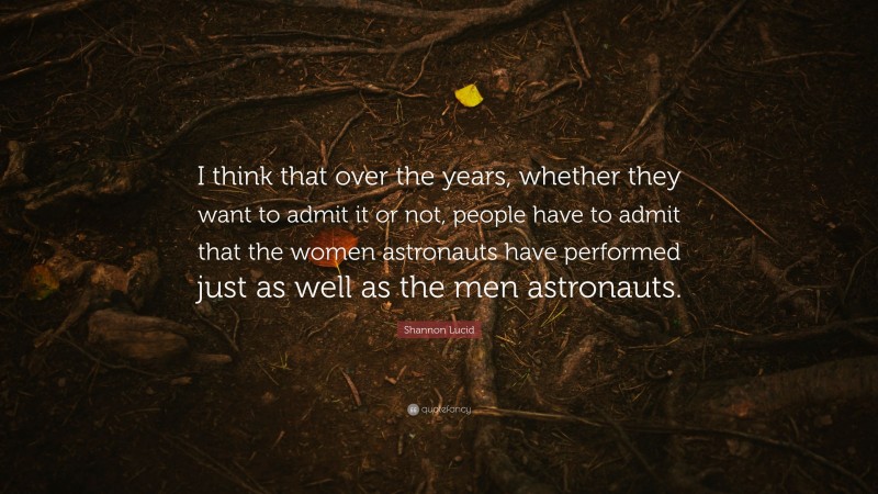 Shannon Lucid Quote: “I think that over the years, whether they want to admit it or not, people have to admit that the women astronauts have performed just as well as the men astronauts.”