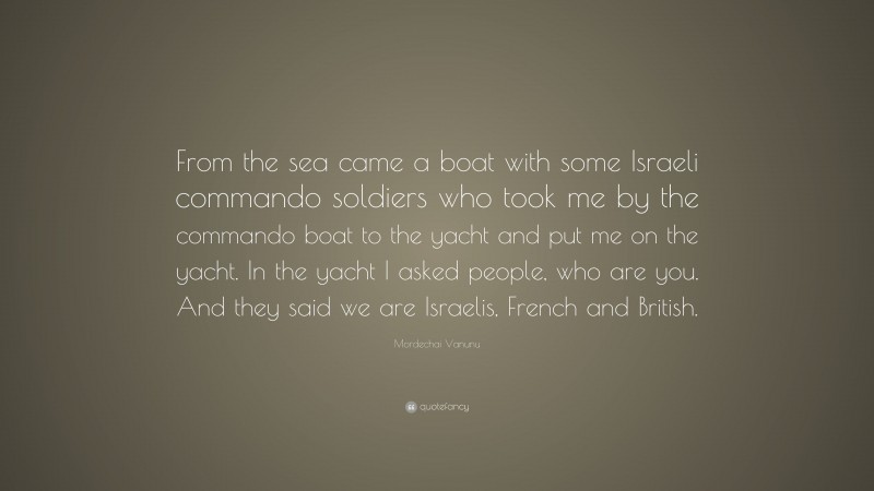 Mordechai Vanunu Quote: “From the sea came a boat with some Israeli commando soldiers who took me by the commando boat to the yacht and put me on the yacht. In the yacht I asked people, who are you. And they said we are Israelis, French and British.”