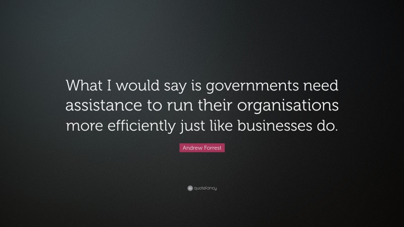 Andrew Forrest Quote: “What I would say is governments need assistance to run their organisations more efficiently just like businesses do.”