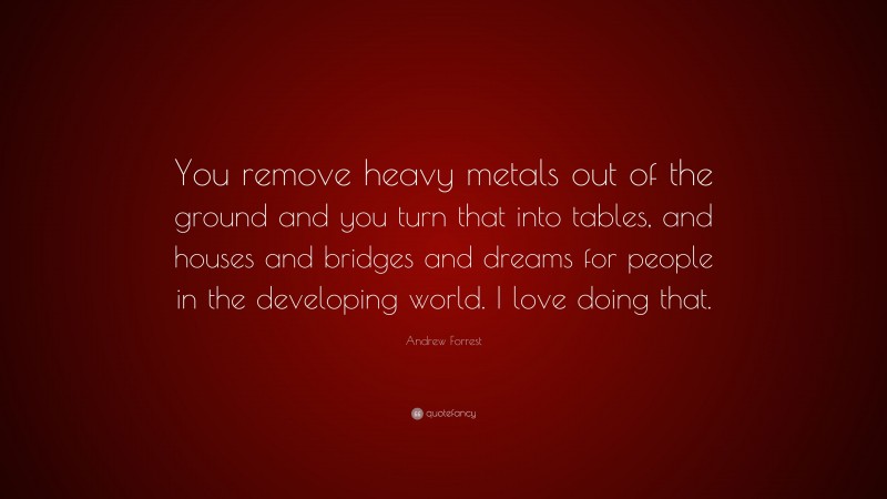 Andrew Forrest Quote: “You remove heavy metals out of the ground and you turn that into tables, and houses and bridges and dreams for people in the developing world. I love doing that.”