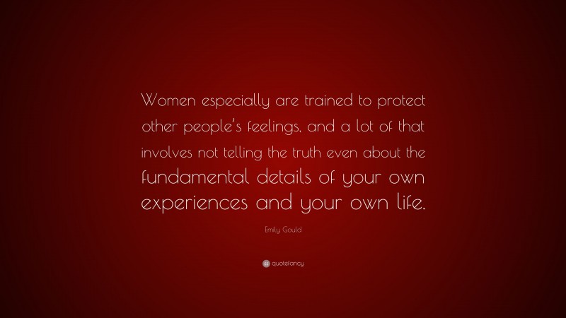Emily Gould Quote: “Women especially are trained to protect other people’s feelings, and a lot of that involves not telling the truth even about the fundamental details of your own experiences and your own life.”
