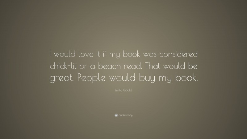Emily Gould Quote: “I would love it if my book was considered chick-lit or a beach read. That would be great. People would buy my book.”