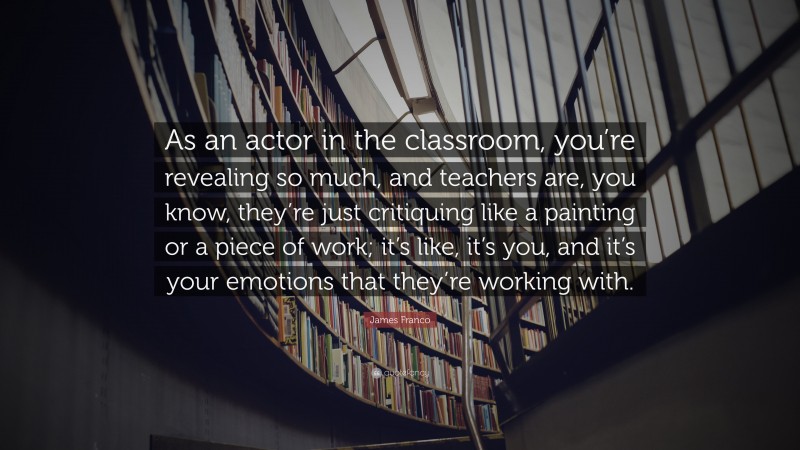 James Franco Quote: “As an actor in the classroom, you’re revealing so much, and teachers are, you know, they’re just critiquing like a painting or a piece of work; it’s like, it’s you, and it’s your emotions that they’re working with.”