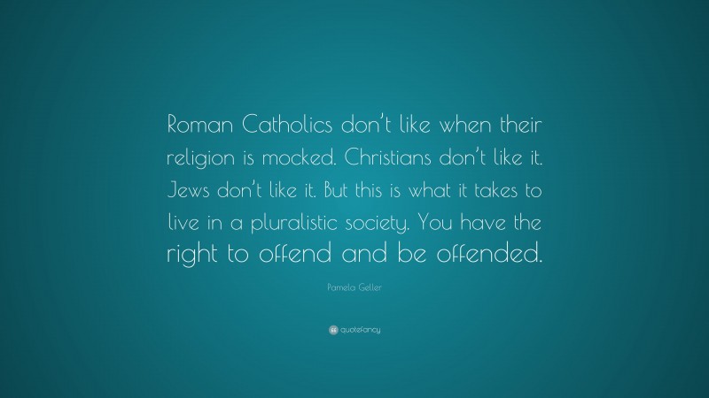 Pamela Geller Quote: “Roman Catholics don’t like when their religion is mocked. Christians don’t like it. Jews don’t like it. But this is what it takes to live in a pluralistic society. You have the right to offend and be offended.”