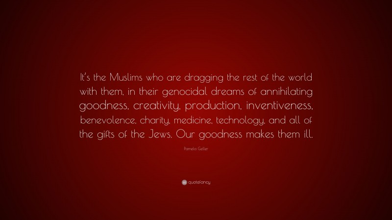 Pamela Geller Quote: “It’s the Muslims who are dragging the rest of the world with them, in their genocidal dreams of annihilating goodness, creativity, production, inventiveness, benevolence, charity, medicine, technology, and all of the gifts of the Jews. Our goodness makes them ill.”