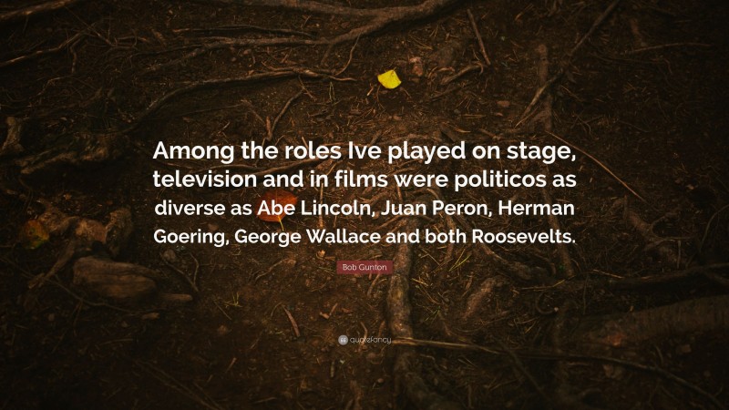 Bob Gunton Quote: “Among the roles Ive played on stage, television and in films were politicos as diverse as Abe Lincoln, Juan Peron, Herman Goering, George Wallace and both Roosevelts.”