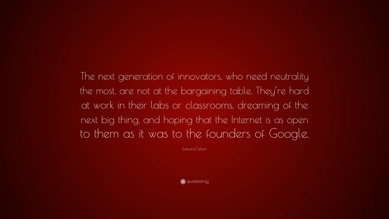 Edward Felten Quote: “The next generation of innovators, who need neutrality the most, are not at the bargaining table. They’re hard at work in their labs or classrooms, dreaming of the next big thing, and hoping that the Internet is as open to them as it was to the founders of Google.”