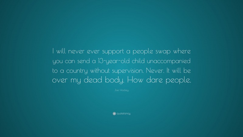 Joe Hockey Quote: “I will never ever support a people swap where you can send a 13-year-old child unaccompanied to a country without supervision. Never. It will be over my dead body. How dare people.”