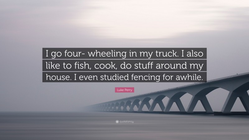 Luke Perry Quote: “I go four- wheeling in my truck. I also like to fish, cook, do stuff around my house. I even studied fencing for awhile.”