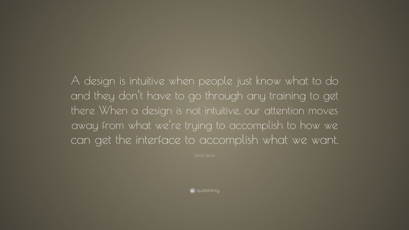 Jared Spool Quote: “A design is intuitive when people just know what to do and they don’t have to go through any training to get there When a design is not intuitive, our attention moves away from what we’re trying to accomplish to how we can get the interface to accomplish what we want.”