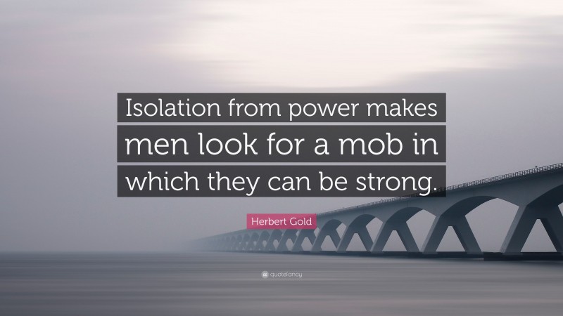 Herbert Gold Quote: “Isolation from power makes men look for a mob in which they can be strong.”