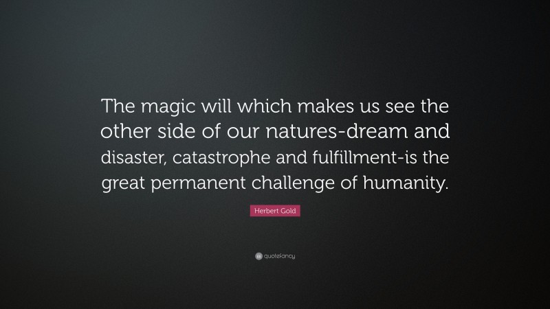 Herbert Gold Quote: “The magic will which makes us see the other side of our natures-dream and disaster, catastrophe and fulfillment-is the great permanent challenge of humanity.”