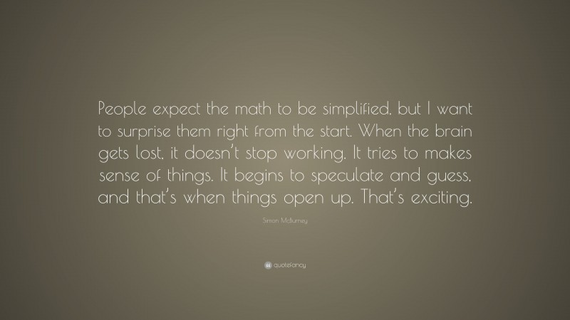 Simon McBurney Quote: “People expect the math to be simplified, but I want to surprise them right from the start. When the brain gets lost, it doesn’t stop working. It tries to makes sense of things. It begins to speculate and guess, and that’s when things open up. That’s exciting.”