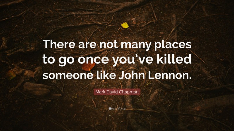 Mark David Chapman Quote: “There are not many places to go once you’ve killed someone like John Lennon.”
