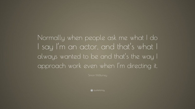 Simon McBurney Quote: “Normally when people ask me what I do I say I’m an actor, and that’s what I always wanted to be and that’s the way I approach work even when I’m directing it.”