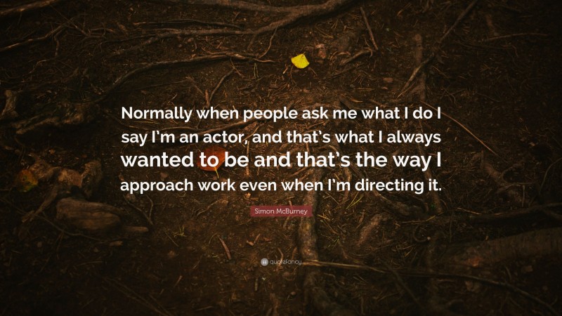 Simon McBurney Quote: “Normally when people ask me what I do I say I’m an actor, and that’s what I always wanted to be and that’s the way I approach work even when I’m directing it.”