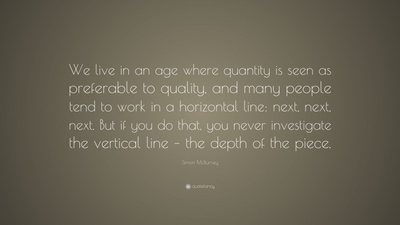 Simon McBurney Quote: “We live in an age where quantity is seen as preferable to quality, and many people tend to work in a horizontal line: next, next, next. But if you do that, you never investigate the vertical line – the depth of the piece.”