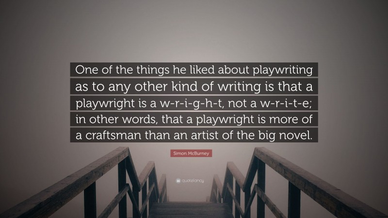 Simon McBurney Quote: “One of the things he liked about playwriting as to any other kind of writing is that a playwright is a w-r-i-g-h-t, not a w-r-i-t-e; in other words, that a playwright is more of a craftsman than an artist of the big novel.”