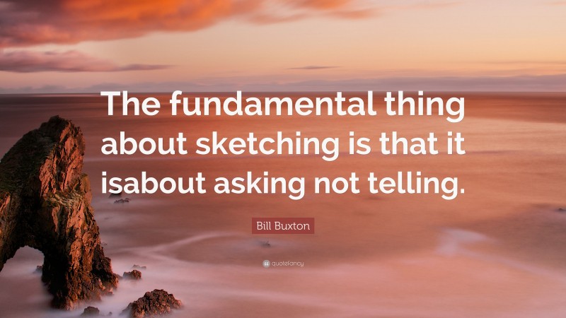Bill Buxton Quote: “The fundamental thing about sketching is that it isabout asking not telling.”