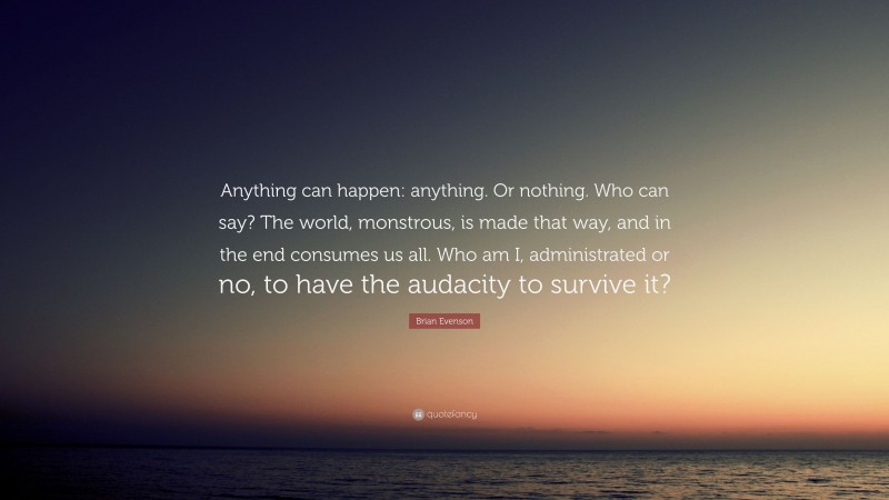 Brian Evenson Quote: “Anything can happen: anything. Or nothing. Who can say? The world, monstrous, is made that way, and in the end consumes us all. Who am I, administrated or no, to have the audacity to survive it?”