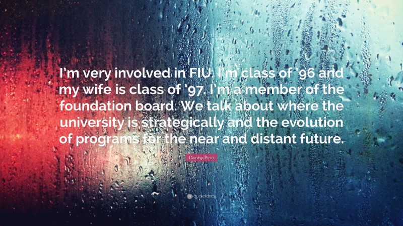 Danny Pino Quote: “I’m very involved in FIU. I’m class of ’96 and my wife is class of ’97. I’m a member of the foundation board. We talk about where the university is strategically and the evolution of programs for the near and distant future.”