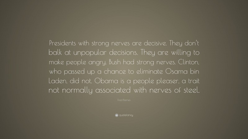 Fred Barnes Quote: “Presidents with strong nerves are decisive. They don’t balk at unpopular decisions. They are willing to make people angry. Bush had strong nerves. Clinton, who passed up a chance to eliminate Osama bin Laden, did not. Obama is a people pleaser, a trait not normally associated with nerves of steel.”