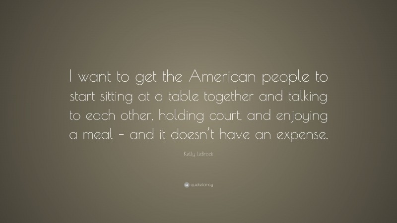 Kelly LeBrock Quote: “I want to get the American people to start sitting at a table together and talking to each other, holding court, and enjoying a meal – and it doesn’t have an expense.”