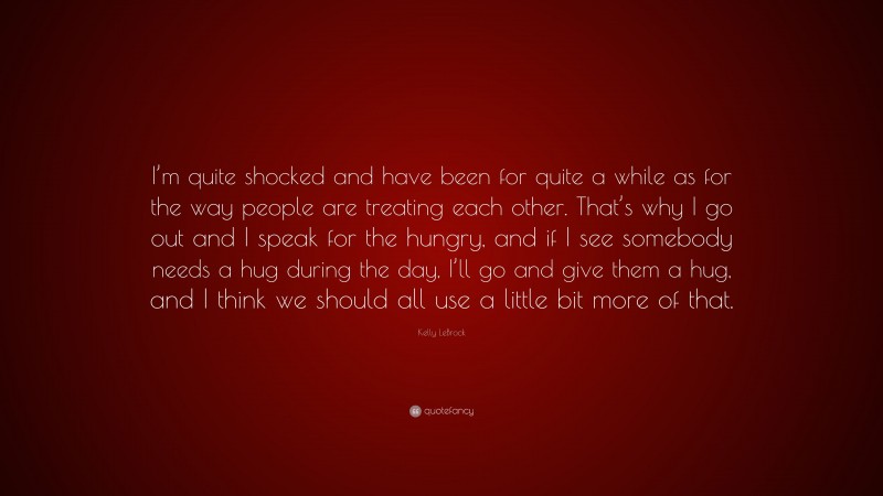 Kelly LeBrock Quote: “I’m quite shocked and have been for quite a while as for the way people are treating each other. That’s why I go out and I speak for the hungry, and if I see somebody needs a hug during the day, I’ll go and give them a hug, and I think we should all use a little bit more of that.”