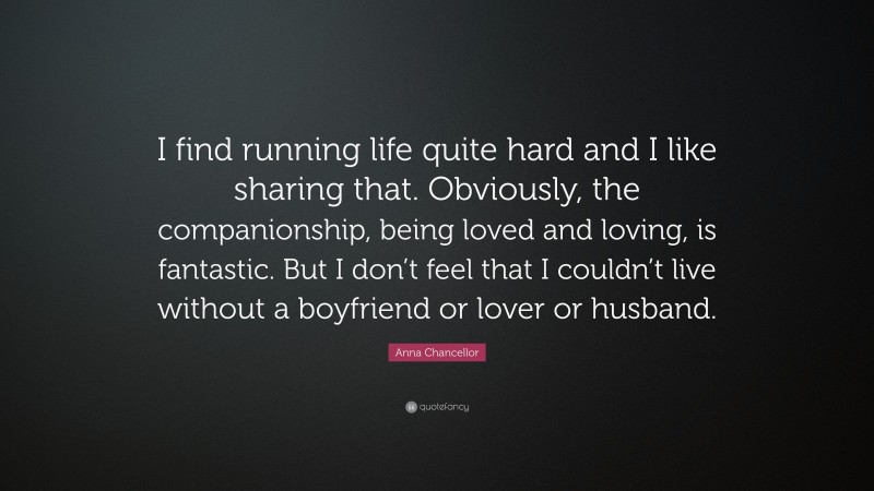 Anna Chancellor Quote: “I find running life quite hard and I like sharing that. Obviously, the companionship, being loved and loving, is fantastic. But I don’t feel that I couldn’t live without a boyfriend or lover or husband.”