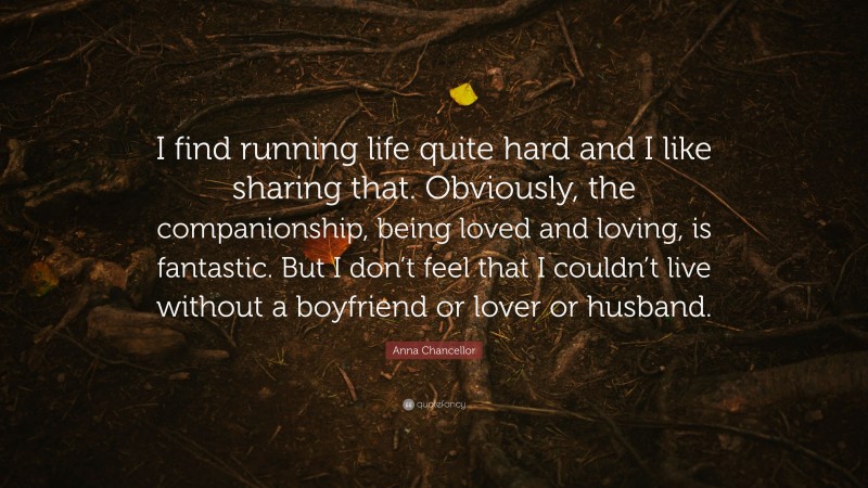 Anna Chancellor Quote: “I find running life quite hard and I like sharing that. Obviously, the companionship, being loved and loving, is fantastic. But I don’t feel that I couldn’t live without a boyfriend or lover or husband.”