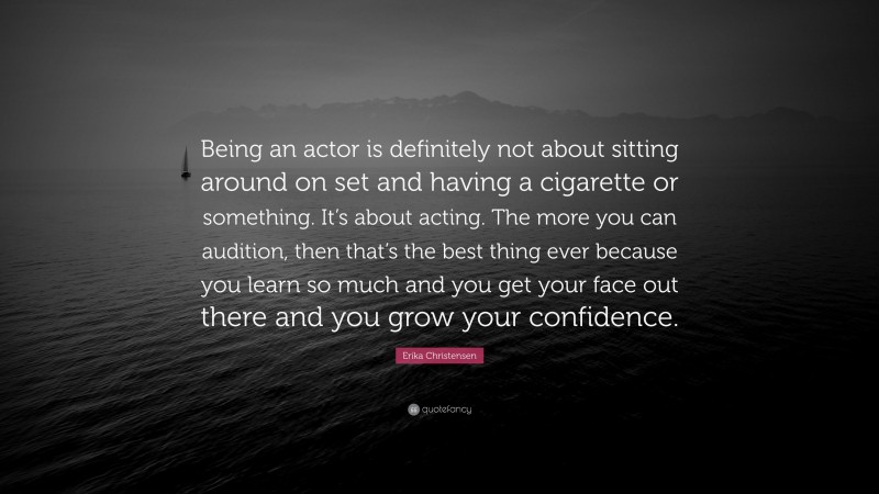 Erika Christensen Quote: “Being an actor is definitely not about sitting around on set and having a cigarette or something. It’s about acting. The more you can audition, then that’s the best thing ever because you learn so much and you get your face out there and you grow your confidence.”