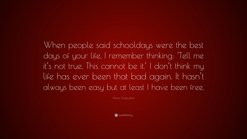 Anna Chancellor Quote: “When people said schooldays were the best days of your life, I remember thinking: ‘Tell me it’s not true. This cannot be it.’ I don’t think my life has ever been that bad again. It hasn’t always been easy but at least I have been free.”