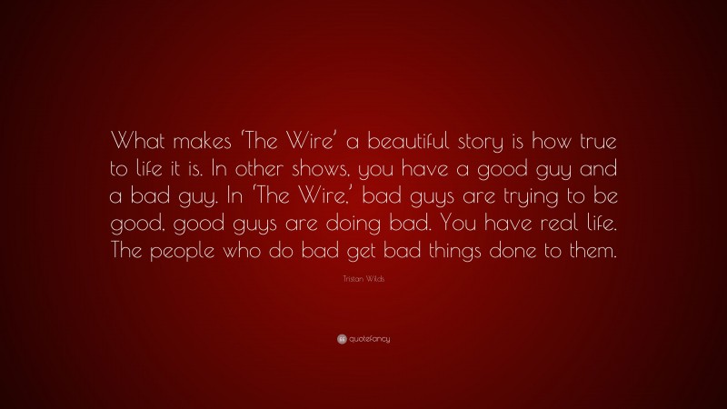 Tristan Wilds Quote: “What makes ‘The Wire’ a beautiful story is how true to life it is. In other shows, you have a good guy and a bad guy. In ‘The Wire,’ bad guys are trying to be good, good guys are doing bad. You have real life. The people who do bad get bad things done to them.”