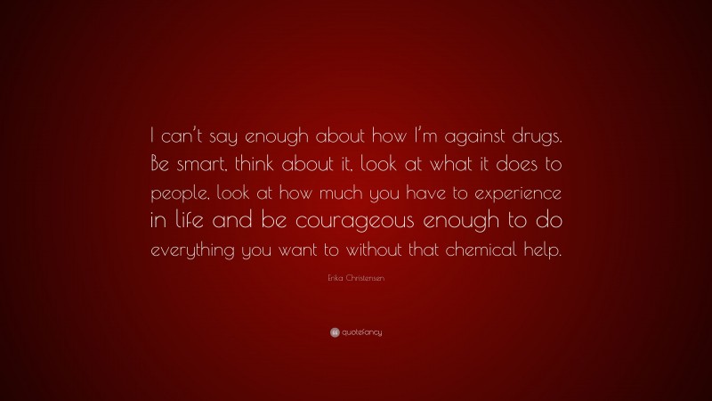 Erika Christensen Quote: “I can’t say enough about how I’m against drugs. Be smart, think about it, look at what it does to people, look at how much you have to experience in life and be courageous enough to do everything you want to without that chemical help.”