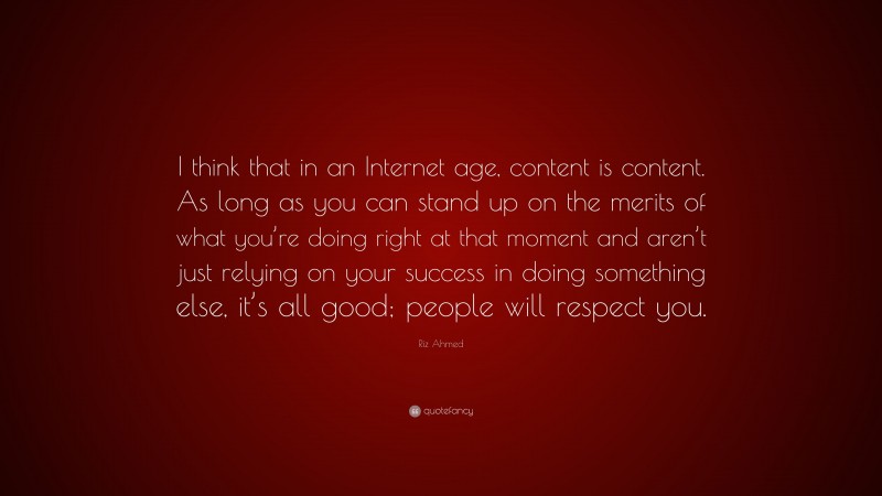 Riz Ahmed Quote: “I think that in an Internet age, content is content. As long as you can stand up on the merits of what you’re doing right at that moment and aren’t just relying on your success in doing something else, it’s all good; people will respect you.”