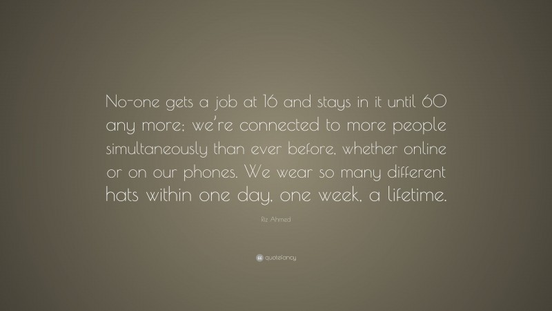 Riz Ahmed Quote: “No-one gets a job at 16 and stays in it until 60 any more; we’re connected to more people simultaneously than ever before, whether online or on our phones. We wear so many different hats within one day, one week, a lifetime.”