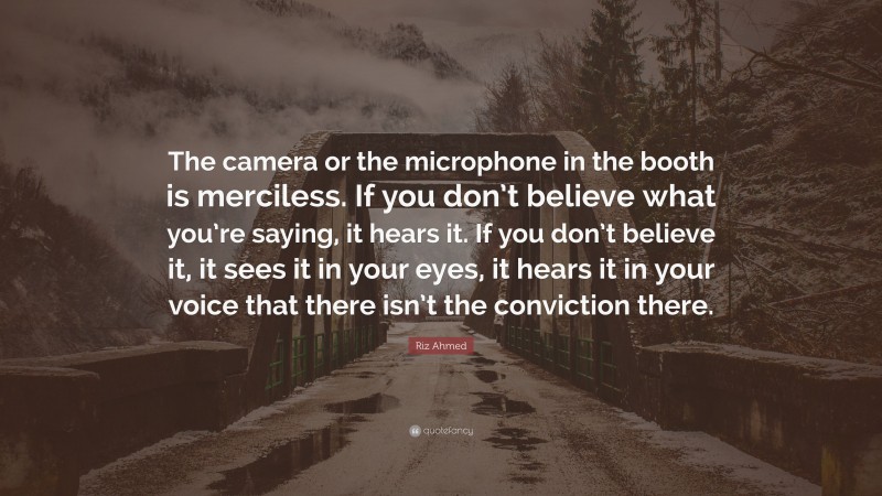 Riz Ahmed Quote: “The camera or the microphone in the booth is merciless. If you don’t believe what you’re saying, it hears it. If you don’t believe it, it sees it in your eyes, it hears it in your voice that there isn’t the conviction there.”